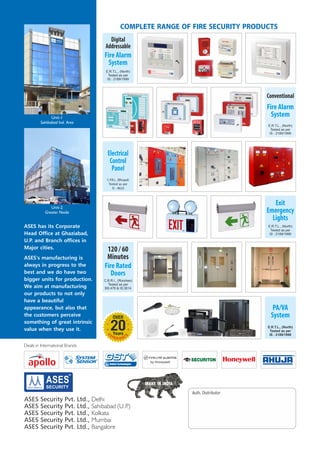 ASES Security Pvt. Ltd., Delhi
ASES Security Pvt. Ltd., Sahibabad (U.P.)
ASES Security Pvt. Ltd., Kolkata
ASES Security Pvt. Ltd., Mumbai
ASES Security Pvt. Ltd., Bangalore
Deals in International Brands
R
R
Electrical
Control
Panel
C.P.R.I., (Bhopal)
Tested as per
IS : 8623
E.R.T.L., (North)
Tested as per
IS : 2189/1999
Exit
Emergency
Lights
E.R.T.L., (North)
Tested as per
IS : 2189/1999
Fire Alarm
System
Conventional
Fire Rated
Doors
C.B.R.I., (Roorkee)
Tested as per
BS:476 & IS:3614
120 / 60
Minutes
COMPLETE RANGE OF FIRE SECURITY PRODUCTS
E.R.T.L., (North)
Tested as per
IS : 2189/1999
Fire Alarm
System
Digital
Addressable
PA/VA
System
E.R.T.L., (North)
Tested as per
IS : 2189/1999
20
E
X
E
P CE NRIE
OVER
Years
Unit-2
Greater Noida
Unit-1
Sahibabad Ind. Area
ASES has its Corporate
Head Office at Ghaziabad,
U.P. and Branch offices in
Major cities.
ASES's manufacturing is
always in progress to the
best and we do have two
bigger units for production.
We aim at manufacturing
our products to not only
have a beautiful
appearance, but also that
the customers perceive
something of great intrinsic
value when they use it.
 