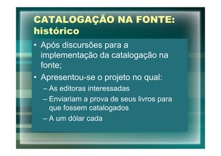 CATALOGAÇÃO NA FONTE:
histórico
• Após discursões para a
  implementação da catalogação na
  fonte;
• Apresentou-se o projeto no qual:
  – As editoras interessadas
  – Enviariam a prova de seus livros para
    que fossem catalogados
  – A um dólar cada
 