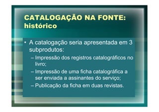 CATALOGAÇÃO NA FONTE:
histórico

• A catalogação seria apresentada em 3
  subprodutos:
  – Impressão dos registros catalográficos no
    livro;
  – Impressão de uma ficha catalográfica a
    ser enviada a assinantes do serviço;
  – Publicação da ficha em duas revistas.
 