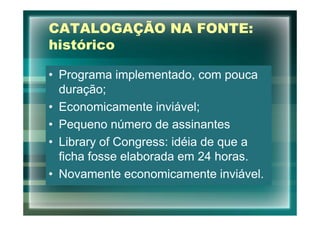 CATALOGAÇÃO NA FONTE:
histórico

• Programa implementado, com pouca
  duração;
• Economicamente inviável;
• Pequeno número de assinantes
• Library of Congress: idéia de que a
  ficha fosse elaborada em 24 horas.
• Novamente economicamente inviável.
 