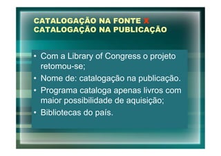 CATALOGAÇÃO NA FONTE X
CATALOGAÇÃO NA PUBLICAÇÃO


• Com a Library of Congress o projeto
  retomou-se;
• Nome de: catalogação na publicação.
• Programa cataloga apenas livros com
  maior possibilidade de aquisição;
• Bibliotecas do país.
 