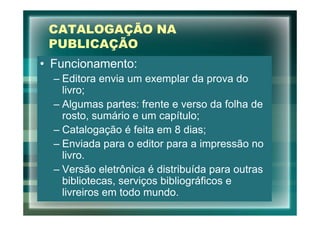 CATALOGAÇÃO NA
 PUBLICAÇÃO
• Funcionamento:
  – Editora envia um exemplar da prova do
    livro;
  – Algumas partes: frente e verso da folha de
    rosto, sumário e um capítulo;
  – Catalogação é feita em 8 dias;
  – Enviada para o editor para a impressão no
    livro.
  – Versão eletrônica é distribuída para outras
    bibliotecas, serviços bibliográficos e
    livreiros em todo mundo.
 