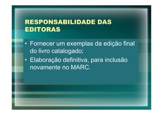 RESPONSABILIDADE DAS
EDITORAS

• Fornecer um exemplas da edição final
  do livro catalogado;
• Elaboração definitiva, para inclusão
  novamente no MARC.
 