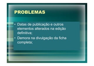 PROBLEMAS

• Datas de publicação e outros
  elementos alterados na edição
  definitiva;
• Demora na divulgação da ficha
  completa;
 