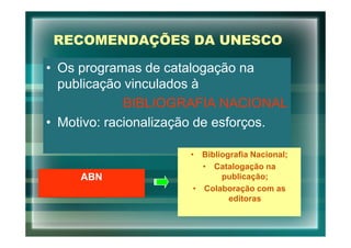 RECOMENDAÇÕES DA UNESCO

• Os programas de catalogação na
  publicação vinculados à
             BIBLIOGRAFIA NACIONAL
• Motivo: racionalização de esforços.

                      • Bibliografia Nacional;
                         • Catalogação na
     ABN                     publicação;
                       • Colaboração com as
                               editoras
 