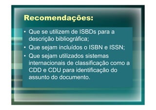 Recomendações:
• Que se utilizem de ISBDs para a
  descrição bibliográfica;
• Que sejam incluídos o ISBN e ISSN;
• Que sejam utilizados sistemas
  internacionais de classificação como a
  CDD e CDU para identificação do
  assunto do documento.
 