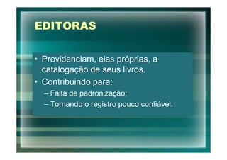 EDITORAS


• Providenciam, elas próprias, a
  catalogação de seus livros.
• Contribuindo para:
  – Falta de padronização;
  – Tornando o registro pouco confiável.
 