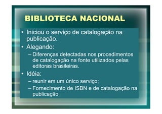 BIBLIOTECA NACIONAL
• Iniciou o serviço de catalogação na
  publicação.
• Alegando:
  – Diferenças detectadas nos procedimentos
    de catalogação na fonte utilizados pelas
    editoras brasileiras.
• Idéia:
  – reunir em um único serviço;
  – Fornecimento de ISBN e de catalogação na
    publicação
 