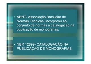 • ABNT- Associação Brasileira de
  Normas Técnicas: incorporou ao
  conjunto de normas a catalogação na
  publicação de monografias.



• NBR 12899- CATALOGAÇÃO NA
  PUBLICAÇÃO DE MONOGRAFIAS
 