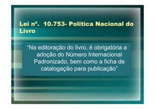 Lei nº. 10.753- Política Nacional do
Livro

  “Na editoração do livro, é obrigatória a
     adoção do Número Internacional
    Padronizado, bem como a ficha de
       catalogação para publicação”
 