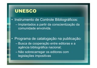 UNESCO
• Instrumento de Controle Bibliográficos:
  – Implantados a partir da conscientização da
    comunidade envolvida.


• Programa de catalogação na publicação:
  – Busca de cooperação entre editoras e a
    agência bibliográfica nacional;
  – Não sobrecarregar os editores com
    legislações impositivas
 