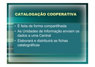 CATALOGAÇÃO COOPERATIVA


• É feita de forma compartilhada
• As Unidades de Informação enviam os
  dados a uma Central
• Elaborará e distribuirá as fichas
  catalográficas
 