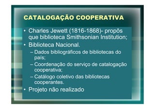 CATALOGAÇÃO COOPERATIVA

• Charles Jewett (1816-1868)- propôs
  que biblioteca Smithsonian Institution;
• Biblioteca Nacional.
  – Dados bibliográficos de bibliotecas do
    país;
  – Coordenação do serviço de catalogação
    cooperativa;
  – Catálogo coletivo das bibliotecas
    cooperantes.
• Projeto não realizado
 