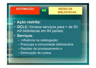 AUTOMAÇÃO                  REDES DE
                            BIBLIOTECAS


• Ação restrita;
• OCLC: fornece serviços para + de 50
  mil bibliotecas em 84 países;
• Serviços:
  – influência na catalogação;
  – Preocupa a comunidade bibliotecária
  – Rapidez de processamento e
  – Diminuição de custos.
 