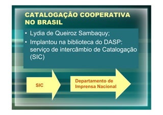 CATALOGAÇÃO COOPERATIVA
NO BRASIL
• Lydia de Queiroz Sambaquy;
• Implantou na biblioteca do DASP:
  serviço de intercâmbio de Catalogação
  (SIC)


                 Departamento de
   SIC           Imprensa Nacional
 