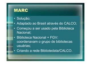 MARC
• Solução;
• Adaptado ao Brasil através do CALCO;
• Começou a ser usado pela Biblioteca
  Nacional;
• Biblioteca Nacional + FGV:
  coordenavam o grupo de bibliotecas
  usuárias;
• Criando a rede Bibliotedata/CALCO.
 