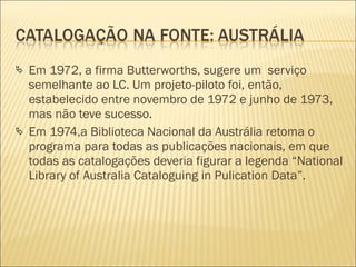 Em 1972, a firma Butterworths, sugere um  serviço semelhante ao LC. Um projeto-piloto foi, então, estabelecido entre novembro de 1972 e junho de 1973, mas não teve sucesso. Em 1974,a Biblioteca Nacional da Austrália retoma o programa para todas as publicações nacionais, em que todas as catalogações deveria figurar a legenda “National Library of Australia Cataloguing in Pulication Data”. 