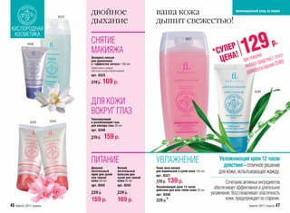 0323
                                        двойное                                  ваша кожа        инновационный уход за лицом


                                        дыхание                                  дышит свежестью!
 КИСЛОРОДНАЯ
  КОСМЕТИКА
                                        СНЯТИЕ
                                                                                                                                         29
                                                                                                     0327
            0346

                                        МАКИЯЖА
                                        Экспресс-лосьон
                                        для демакияжа
                                                                                                                       *
                                                                                                                            Р
                                                                                                                        СУПЕ !
                                                                                                                         ЦЕНА
                                                                                                                                        1
                                                                                                                                        п
                                                                                                                                               упке
                                                                                                                                               ос
                                                                                                                                                             р.
                                                                                                                                                           того
                                                                                                                                         ри пок редства с э 0)
                                                                                                                                                           34
                                        с «эффектом лотоса» 150 мл
                                        Эффективно снимает                                                                               любог ота (кроме 0
                                        обычный и водостойкий макияж.
                                        арт. 0323
                                                                                                                                          развор
                                        219 р.   169 р.
                                                                                                                                                0340


                                        ДЛЯ КОЖИ
                                        ВОКРУГ ГЛАЗ
                                        Тонизирующий
              0343        0342          и увлажняющий гель
                                        для контура глаз 30 мл
                                        арт. 0346

                                        219 р.    159 р.


                                        ПИТАНИЕ                                  УВЛАЖНЕНИЕ                               Увлажняющий крем 12 часов
                                                                                                                            действия – отличное решение
                                        Дневной               Ночной             Тоник аква-баланс
                                        питательный
                                        крем для сухой
                                                              питательный
                                                              бальзам для
                                                                                 для нормальной и сухой кожи 150 мл       для кожи, испытывающей жажду.
                                                                                 арт. 0327
                                        или тонкой            сухой или тонкой
                                        кожи 50 мл            кожи 50 мл         179 р.   139 р.                              Сочетание активных ингредиентов
                                        арт. 0343             арт. 0342          Увлажняющий крем 12 часов
                                                                                 действия для всех типов кожи 50 мл
                                                                                                                        обеспечивает эффективное и длительное
                                        229 р.                229 р.             арт. 0340                            увлажнение. Восстанавливает эластичность
                                        159 р.                169 р.             229 р.*                                      кожи, предупреждает ее старение.
46 faberlic 2011 апрель                                                                                                                     faberlic 2011 апрель 47
 