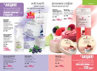 soft touch               розовое суфле                                                                         beauty cafe
*АКЦИЯ!                                                                 нежная защита                нежный десерт для тела
При покупке ДНЕВНОГО (1940)                                   для чувствительной кожи                Двухфазная                          Крем для рук
или НОЧНОГО (1941) КРЕМОВ                                                                     1942   крем-пена для ванны                 «Розовое суфле» 100 мл
                                                                                                     «Розовое суфле» 250 мл
НЕЖНОЕ МОЛОЧКО (1942)                                                                                Прекрасно очищает и увлажняет
                                                                                                     кожу, дарит ощущение бархатной
                                                                                                                                         Тающее суфле питает и увлаж-
                                                                                                                                         няет кожу, легко впитывается,
                                                                                                                                         не оставляет ощущения липкости.
В ПОДАРОК! (за 1 руб.)                                                                               мягкости и комфорта.
                                                                                                                                         арт. 1960
                                                                                                                                                                                           1962
                                                                 ПОДАРОК                             арт. 1962
                                                                                                                                         199 р.     129 р.
Крем дневной
«Деликатное
                                                                                                     269 р.     199 р.*
увлажнение» 45 мл
Нежный крем смягчает              1934      содержит          1940      содержит
и успокаивает кожу, защищает                UV-фильтры                  UV-фильтры
её от повреждающего действия
внешней среды.
С кислородным комплексом,
UV-фильтрами, комплексами
Skin-Diet® и Stimu-tex
арт. 1940


Нежный ночной крем
«Восстановление
и регенерация» 45 мл
Деликатный ночной крем                                      1941
успокаивает и питает                                                                                         1961
чувствительную кожу.
C кислородным комплексом,                                                                                                                                                                         1960
комплексами Skin- Diet®
и Stimu-tex
арт. 1941
379 р.
любой
за 269 р.


Крем-гель разглаживающий
для кожи вокруг глаз 15 мл
Разглаживает сетку мелких морщинок
вокруг глаз и повышает эластичность кожи.
                                                         Нежное молочко
                                                         для умывания 150 мл
                                                         Нежное молочко деликатно очищает
                                                         кожу и снимает макияж.
                                                                                                             Крем для тела
                                                                                                             «Розовое суфле» 170 мл
                                                                                                             Побалуйте себя
                                                                                                             нежным десертом
                                                                                                                                                                              *АКЦИЯ!
С кислородным комплексом,                                C кислородным комплексом,                           для гладкой и бархатистой                             При покупке КРЕМА ДЛЯ ТЕЛА (1961)
комплексом Skin-Diet®, экстрактами                                                                           кожи!
яблока и риса, UV-фильтрами                              комплексами Skin-Diet® и Stimu-tex
                                                                                                             арт. 1961
                                                                                                                                                                            или КРЕМА ДЛЯ РУК (1960)
                                                         арт. 1942
арт. 1934
                                                                                                                                                                        ПЕНА ДЛЯ ВАННЫ (1962)
399 р.      299 р.                                       219 р.      159 р.*                                 269 р.     199 р.
56 faberlic 2011 апрель                                                                                                                                                     всего за   139 руб.!
 
