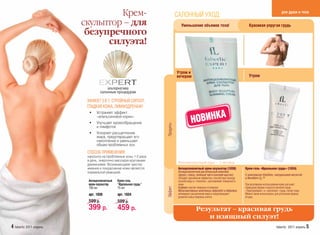 Крем-                                     САЛОННЫЙ УХОД:                                                                       для души и тела

                         скульптор – для                                       Уменьшение объемов тела!                              Красивая упругая грудь
                          безупречного
                               силуэта!


                                                                            Утром и
                                                                            вечером                                                  Утром

                                       альтернатива
                                   салонным процедурам

                          ЭФФЕКТ 3 В 1: СТРОЙНЫЙ СИЛУЭТ,
                          ГЛАДКАЯ КОЖА, ЛИМФОДРЕНАЖ!


                                                                                        НОВИНКА
                           •   Устраняет эффект
                               «апельсиновой корки»
                           •   Улучшает кровообращение




                                                                 Продукты
                               и лимфоток
                           •   Ускоряет расщепление
                               жира, предотвращает его
                               накопление и уменьшает
                               объем проблемных зон.
                          СПОСОБ ПРИМЕНЕНИЯ:
                          наносите на проблемные зоны 1-2 раза
                          в день, энергично массируя круговыми
                                                                             Рекомендуемый курс – 2 месяца
                                                                                  ендуемый
                          движениями. Возникающеее чувство
                          жжения и покраснение кожи являются                 Антицеллюлитный крем-скульптор (1038)                Крем-гель «Идеальная грудь» (1024)
                          нормальной реакцией.                               Антицеллюлитный растительный комплекс
                                                                             (фукус, плющ, зеленый чай и конский каштан)          С комплексом Volufiline, гиалуроновой кислотой
                                                                             обладает дренажным эффектом, способствует выводу     и Novaftem-O2 TM
                          Антицеллюлитный   Крем-гель                        лишней воды и «токсинов», разглаживает поверхность
                          крем-скульптор    “Идеальная грудь”                кожи.                                                При регулярном использовании крем улучшает
                                                                             Кофеин сжигает жировые отложения.                    природную форму и красоту женской груди.
                                                                 Эффект



                          100 мл            75 мл
                                                                             Мультиактивные комплексы Adiposlim и Adipoless       «Приподнимает» и «наполняет» грудь, питает кожу.
                          арт. 1038         арт. 1024                        активируют расщепление жира и предотвращают          Можно также использовать для улучшения формы
                                                                             развитие новых жировых клеток.                       ягодиц.
                          599 р.            599 р.
                          399 р.            459 р.                                          Результат – красивая грудь
                                                                                               и изящный силуэт!
4 faberlic 2011 апрель                                                                                                                                       faberlic 2011 апрель 5
 