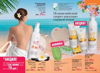 Увлажняющая эмульсия                          На продукты с подлинным маслом Таитянского
                                                                                                Монои (Monoi de Tahiti) наносится                                               для души и тела
                                                      для тела с цветами
                                                      Франжипани 150 мл                         «Марка Происхождения».
                                                                                                Она подтверждает, что масло действительно
                                                  Невероятно легкая увлажняющая                 приготовлено с использованием
                                                           эмульсия моментально                 Таитянской гардении, а также гарантирует
                                                          устраняет сухость кожи,               первоклассное качество исходного сырья
                                                               дарит ей нежность,               и соблюдение технологии производства.
                                                              здоровье и красоту.
                                                                     арт. 2074

                                                        299 р.     219 р.           Полинезийский                                                                                    2079
                                                                                    секрет идеально
                                                                                    гладкой кожи!
                                                        2074                                                                 2075            АКЦИЯ!
                                                                                                                                                                     2071
                                                                                       9063




                                                                                    НОВИНКА

                                                                                                                                                                        Питательный бальзам
                                                                                                                                                                        для ног с ванилью
                                                                                                                                                                        Бора Бора 75 мл
                                                                                                                                                                        арт. 2071

*АКЦИЯ!                           Варежка-мочалка                      Мочалка
                                                                                       2080

                                                                                     Мыло-пилинг 80 г
                                                                                                                                     Гель-пилинг для тела
                                                                                                                                     с белоснежным
                                                                                                                                     песком Муреа 100 мл
                                                                                                                                                                        219 р.    159 р.
                                                                                                                                                                        Нежный крем-гель
При покупке ЭМУЛЬСИИ ДЛЯ ТЕЛА      размер 22х17 см,             размер 17х12 см,
                                                                                     Содержит 92% натуральных растительных
                                                                                     ингредиентов. Увлажняет, питает
                                                                                                                                     Гладкая и шелковистая кожа.
                                                                                                                                     Нежный гель-пилинг деликатно
                                                                                                                                                                        для душа с маслом
(2074), ГЕЛЬ-ПИЛИНГ (2075)          материал – сезаль
                                           с хлопком
                                                               материал – сезаль,
                                                                          хлопок
                                                                                     и тонизируют кожу.
                                                                                     С экстрактом ягод Нони
                                                                                                                                     очищает и разглаживает кожу,
                                                                                                                                     придает ей жизненную энергию.
                                                                                                                                                                        Монои 200 мл
                                                                                                                                                                        арт. 2079

всего за   79 руб.!             169 р.
                                          арт. 9063

                                         129 р.
                                                               арт. 9382 /белая/

                                                           89 р.     79 р.
                                                                                     арт. 2080
                                                                                     119 р.    89 р.
                                                                                                                                     арт. 2075
                                                                                                                                     259 р.    179 р.*
                                                                                                                                                                        259 р.    169 р.
                                                                                                                                                                            faberlic 2011 апрель 63
 