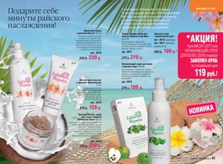 Подарите себе                                              В коллекции «Полинезия» воплощены                                         для души и тела
                                                           лучшие традиции мировых SPA-направлений.
минуты райского                                            Мы объединили натуральные ингредиенты
                                                           с девственных островов Французской
наслаждения!                                               Полинезии и передовые европейские
                                                           технологии производства косметики.
                                Молочная ванна
                         с цветами Кау-пе 150 мл           Теплая тающая маска для                 Заколка-краб
                                                           волос с мякотью ягод Нони               «Тропический рай»
                                                                                                                         *АКЦИЯ!
                         Активные компоненты питают
                          и увлажняют кожу не только       5х12 мл
                      во время купания, их волшебное                                               арт. 9672 (розовая)
                                                           Восстановление и защита волос.
                                                           Нежная тающая маска интенсивно питает арт. 9611 (желтая)
                      действие продолжается и после
                     принятия ванны. Молочная ванна
2076                 – успокаивающее и благотворное        и увлажняет волосы, уменьшает ломкость, размер 8 см
                                                           дарит им здоровье и красоту.
                                                                                                                  Купи МАСКУ (2077) или
                            средство для тела и души!
                                       арт. 2076           арт. 2077                           289 р. 199 р.*   УВЛАЖНЯЮЩИЙ СПРЕЙ
                                                                      219 р.                                  ДЛЯ ВОЛОС (2078) и выбери
                           329 р.    239 р.                279 р.
                  2070                                     Увлажняющий спрей для волос
                                                                                                                                ЗАКОЛКУ-КРАБ
                                                           с цветами Тиарэ 150 мл                                               по специальной цене

                                                                                                                                   119 руб.!
                                                           Восстановление и защита волос. Легкий
                                                           бифазный спрей-кондиционер эффективно
                                                           увлажняет и питает волосы, придает им
                                                           дополнительный блеск и шелковистость.
                                                           Не смывайте.                          2078
                            Легкий мист для ног
                         с цветами Франжипани              арт. 2078
                                          75 мл
                               Нежный мист для ног
                            с легким охлаждающим
                                                           279 р.    199 р.
                     и дезодорирующим эффектом.
                         Быстро впитывается, дарит
                               потрясающее чувство
                                легкости и мягкости.
                                       арт. 2070        2077



                                                                                                                                НОВИНКА
                            219 р.   159 р.
                          Вулканический скраб
                            для тела с черным
                         жемчугом Таити 100 мл
              Cкраб для тела на основе морской соли
                 и масла Монои с частицами черного
                        таитянского жемчуга нежно,
                        но тщательно очищает кожу.
                   Результат – удивительно гладкая,
                         нежная, обновленная кожа!
                 Перед применением рекомендуется
                                        перемешать.                                                                                        9672
       2072                            арт. 2072
                            329 р.   219 р.                                                                              9611



                                                                                                                                faberlic 2011 апрель 65
 