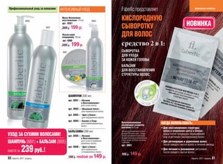 Профессиональный уход за волосами   ИНТЕНСИВНЫЙ УХОД                            Faberlic представляет                                         красивые волосы



                8895
                                      Маска Интенсивное
                                      восстановление 170 мл         8900
                                                                                 КИСЛОРОДНУЮ
                           8891
                                      арт. 8897
                                      269 р. 199       р.                        СЫВОРОТКУ                                             НОВИНКА
                                      Лосьон-спрей
                                      кондиционер 150 мл
                                                                                 ДЛЯ ВОЛОС
                                      арт. 8900
                                      269 р.   199 p.                            средство 2 в 1:
                                      8897                                       СЫВОРОТКА
                                                                                 ДЛЯ УХОДА
                                                                                 ЗА КОЖЕЙ ГОЛОВЫ
                                                                                 БАЛЬЗАМ
                                                                                 ДЛЯ ВОССТАНОВЛЕНИЯ
                                                                                 СТРУКТУРЫ ВОЛОС




                                             ШАМПУНИ 200 мл:
                                             арт. 8891 – «Питание
                                                         и Восстановление»
                                                         для сухих волос
                                             арт. 8892 – «Объемный блеск»
                                                         для нормальных волос
                                             арт. 8893 – «Цвет и Блеск»
                                                          для окрашенных волос
                                             арт. 8894 – «Баланс и Уход»
                                                         для комбинированных     Восстанавливающая                 КОГДА ИСПОЛЬЗОВАТЬ:
                                                         волос                   кислородная сыворотка
                                                                                 для волос 5x15 мл                 • Для восстановления структуры
                                             БАЛЬЗАМЫ 200 мл:                    Быстро восстанавливает естест-      волос и сохранения цвета и блеска:
УХОД ЗА СУХИМИ ВОЛОСАМИ!                     арт. 8895 – «Питание
                                                                                 венный PH-баланс кожи головы.
                                                                                 Питает и увлажняет корни волос.
                                                                                                                     сразу после процедуры окрашивания
                                                                                                                     или осветления (мелирования) волос
                                                         и Восстановление»       Придает волосам дополнительный
                                                                                 блеск, делает их более плотными
ШАМПУНЬ (8891) + БАЛЬЗАМ (8895)                          для сухих и комбини-
                                                         рованных волос          и ровными.                        • Для регенерации и укрепления волос:
                                                                                                                     после каждого мытья волос в течение месяца
                                                                                 арт. 8901

вместе за   239 руб.!                        арт. 8896 – «Цвет и Блеск»
                                                         для нормальных
                                                         и окрашенных волос
                                                                                 199 р. 149          р.
                                                                                                                   • Для питания и увлажнения: регулярно
                                                                                                                     после каждого мытья волос

80 faberlic 2011 апрель                      199 р. любой за         149 р.                                                                 faberlic 2011 апрель 81
 