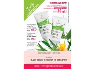 Количество товара, участвующего в акции, ограничено.
                                             *ИДЕАЛЬНАЯ ПАРА!




                               -3
                              .2
                         .с Е
                           тр
                 » ММ
                                          Выберите НОЧНОЙ КРЕМ для своего




                         см
               А! РА
                                    типа кожи и купите ДНЕВНОЙ КРЕМ




             ОД ОГ
           ОР ПР
                                                                 69 руб.!



         СЛ В
       КИ УЙ
                                                      всего за




      Е ТВ
   ЬШ АС
 ОЛ УЧ
«Б
 ЛЮБОЙ ДНЕВНОЙ
 КРЕМ 50 мл
 арт. 0401, 0403, 0405

 279 р.   189 р.*
 ЛЮБОЙ НОЧНОЙ
 КРЕМ 50 мл
 арт. 0402, 0404, 0406

 299 р.   219 р.
 Подробную информацию
 о серии KISLOROD
 см. на стр. 14-23


 www.faberlic.ru

                              КОНСУЛЬТАНТ FABERLIC
                                       имя, фамилия

          ЖДЕТ ВАШЕГО ЗВОНКА ПО ТЕЛЕФОНУ

                  звоните прямо сейчас!
 