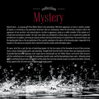 Natural stones – an amazing gift from Mother Nature to her generations. With their appearance are born a countless number
of legends, as everlasting as the generations themselves that are continuously reborn for all eternity. Turquoise reflects the
appearance of our ancestors’ rare mineral placers, sky-blue in appearance, giving us a subtle reminder of the rainbow as it
extends from one horizon to another. The solar stone amber was attributed to a divine origin, as it is considered to emulate the
petrified tears of a goddess, mirroring her deepest emotions that bring forth beauty in its darkest hour. The ancient Chinese saw
the dazzling jade stone as the personification of the carp fish, splashing in the waters of the heavenly palace. Impossible to be
forgotten is the dark green malachite that is believed to link the earthly world with higher powers.
Of course, all of this is just the tales of bewitching legends. Yet, the true nature of the formation of each of these precious
stones remains fundamentally poetic and astonishing. Brought forth from the Earth’s interior, these awe-inspiring discoveries
of petrified fluid had their beginning in the simple land we find beneath our feet. Mother Nature caressed her little treasures
with the comforting kisses of sunshine, the invigoration of gentle winds, and the final polishing of pure water- ultimately giving
birth to something truly precious. Due to their earthly origin, these precious minerals acquire an exquisite and rather charming
beauty, opulent with rich color and an exceptional, enchanting power.
Mystery
соllection
 