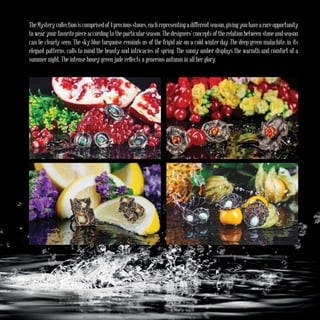 TheMysterycollectioniscomprisedof4preciousstones,eachrepresentingadifferentseason,givingyouhavearareopportunity
to wear your favorite piece according to the particular season. The designers’ concepts of the relation between stone and season
can be clearly seen. The sky blue turquoise reminds us of the frigid air on a cold winter day. The deep green malachite, in its
elegant patterns, calls to mind the beauty and intricacies of spring. The sunny amber displays the warmth and comfort of a
summer night. The intense honey-green jade reflects a generous autumn in all her glory.
 