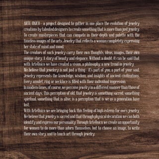 ARTE UNICO - a project designed to gather in one place the evolution of jewelry
creationsbytalenteddesignerstocreatesomethingthatismorethanjustjewelry.
To create masterpieces that can compete in their depth and palette with the
timeless images of the arts. Jewelry that reflects a woman completely, expressing
her state of mind and mood.
The creators of such jewelry carry their own thoughts, ideas, images, their own
unique story. A story of beauty and elegance. Without a doubt, it can be said that
with ArteUnico we have created a vision, a philosophy, a new trend in jewelry.
We believe that jewelery is not just a thing - it’s part of you, a part of your soul.
Jewelry represents the knowledge, wisdom, and insights of ancient civilizations.
Every amulet, ring or necklace is filled with their individual impression.
Inmoderntimes,ofcourse,weperceivejewelryinadifferentmannerthanthoseof
ancient days. This perception of old, that jewelry is something sacred, something
spiritual, something that is alive, is a perception that is we as a generation have
lost.
With ArteUnico we are bringing back this feeling of high esteem for one’s jewelry.
Webelievethatjewelryissacredandthatthroughphysicaldecorationwecanboth
identifyandexpressourpersonality.ThroughArteUnicowecreateanopportunity
for women to do more than adorn themselves, but to choose an image, to write
their own story, and to touch art through jewelry.
 