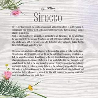 Sirocco
соllection
Air – A mystical element, the symbol of movement, without which there is no life. Gaining its
strength and vigor from air itself is the energy of the four winds, that which makes positive
changes in our destiny.
Wind–Acollectionofenergypoweredbyitsinvisibleforce,air.Itgenerouslyfillsthesailsofhope
for something better to come and strengthens our faith in the miracle of today. It was wind alone
who aids the yacht with its red sails to reach his destination. Safely and quietly docking itself in
the secluded, tranquil backwater of love.
The sunny south wind sirocco introduces us to the intoxicating aromas of exotic coastal plants.
The refreshing salty breeze lifts up from the sea. The updraft carries us away, providing us, at
last, the wings of our dreams. We drift away to the most illusive kaleidoscope of whirling winds,
where glowing colored petals dance to the beat of our hearts. In the lulls, they form patterns of
embellishment like that of the most intricate ornament, displaying marvelous beauty. Finally
reaching its destiny, it evolves, achieving its form as the exclusive jewelry collection, Sirocco.
This series of stylish necklaces and ties for women give a sense of celebration, fulfillment and
satisfaction that we all crave. A promise of life filled with happiness, surrounding us with the
magical aura of natures’ most gentle force.
 