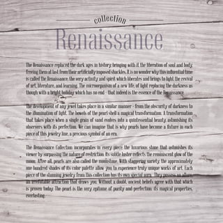 Renaissance
соllection
The Renaissance replaced the dark ages in history, bringing with it the liberation of soul and body,
freeingthematlastfromtheirartificiallyimposedshackles.Itisnowonderwhythisinfluentialtime
is called the Renaissance, the very activity and spirit which liberates and brings to light the revival
of art, literature, and learning. The microorganism of a new life, of light replacing the darkness as
though with a bright holiday which has no end – that indeed is the essence of the Renaissance.
The development of any jewel takes place in a similar manner - from the obscurity of darkness to
the illumination of light. The bowels of the pearl shell a magical transformation. A transformation
that takes place when a single grain of sand evolves into a quintessential beauty, astonishing its
observers with its perfection. We can imagine that is why pearls have become a fixture in each
piece of this jewelry line, a precious symbol of an era.
The Renaissance Collection incorporates in every piece the luxurious stone that astonishes its
viewer by surpassing the nature of restriction. Its subtle luster reflects the reminiscent glow of the
moon. After all, pearls are also called the moonstone. With staggering variety, the approximately
one hundred shades of its color palette allow you to experience truly unique works of art. Each
piece of the stunning jewelry from this collection has its own special aura. They possess an allure,
an irrefutable attraction that draws you. Without a doubt, ancient beliefs agree with that which
is proven today. The pearl is the very epitome of purity and perfection; its magical properties,
everlasting.
 