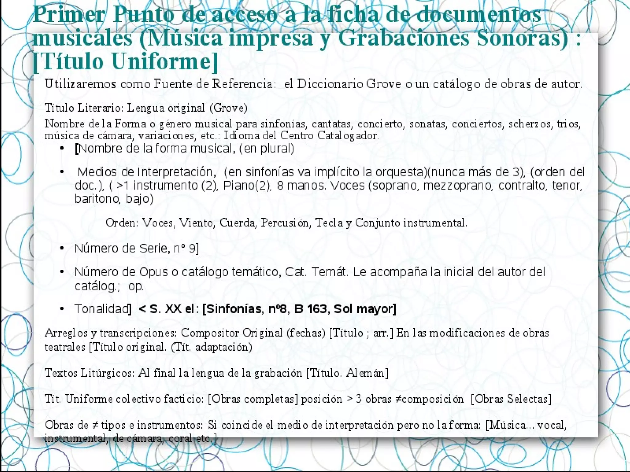 Primer Punto de acceso a la ficha de documentos
musicales (Música impresa y Grabaciones Sonoras) :
[Título Uniforme]
Título Literario: Lengua original (Grove)
Nombre de la Forma o género musical para sinfonías, cantatas, concierto, sonatas, conciertos, scherzos, trios,
música de cámara, variaciones, etc.: Idioma del Centro Catalogador.
●
[Nombre de la forma musical, (en plural)
●
Medios de Interpretación, (en sinfonías va implícito la orquesta)(nunca más de 3), (orden del
doc.), ( >1 instrumento (2), Piano(2), 8 manos. Voces (soprano, mezzoprano, contralto, tenor,
baritono, bajo)
Orden: Voces, Viento, Cuerda, Percusión, Tecla y Conjunto instrumental.
●
Número de Serie, nº 9]
●
Número de Opus o catálogo temático, Cat. Temát. Le acompaña la inicial del autor del
catálog.; op.
●
Tonalidad] < S. XX el: [Sinfonías, nº8, B 163, Sol mayor]
Arreglos y transcripciones: Compositor Original (fechas) [Título ; arr.] En las modificaciones de obras
teatrales [Título original. (Tít. adaptación)
Textos Litúrgicos: Al final la lengua de la grabación [Título. Alemán]
Tít. Uniforme colectivo facticio: [Obras completas] posición > 3 obras ≠composición [Obras Selectas]
Obras de ≠ tipos e instrumentos: Si coincide el medio de interpretación pero no la forma: [Música... vocal,
instrumental, de cámara, coral etc.]
Utilizaremos como Fuente de Referencia: el Diccionario Grove o un catálogo de obras de autor.
 