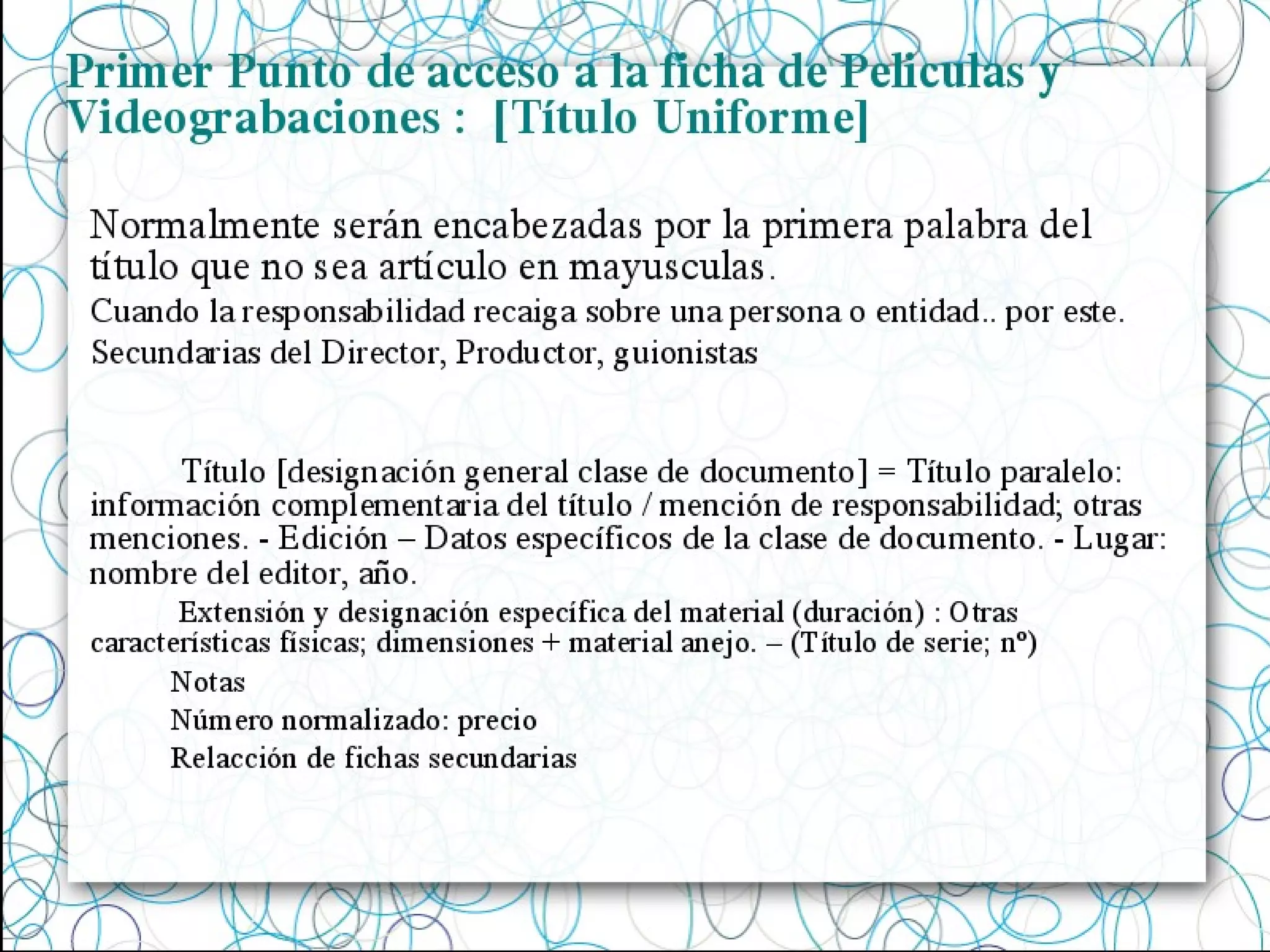 Primer Punto de acceso a la ficha de Peliculas y
Videograbaciones : [Título Uniforme]
Título [designación general clase de documento] = Título paralelo:
información complementaria del título / mención de responsabilidad; otras
menciones. - Edición – Datos específicos de la clase de documento. - Lugar:
nombre del editor, año.
Extensión y designación específica del material (duración) : Otras
características físicas; dimensiones + material anejo. – (Título de serie; nº)
Notas
Número normalizado: precio
Relacción de fichas secundarias
Normalmente serán encabezadas por la primera palabra del
título que no sea artículo en mayusculas.
Cuando la responsabilidad recaiga sobre una persona o entidad.. por este.
Secundarias del Director, Productor, guionistas
 