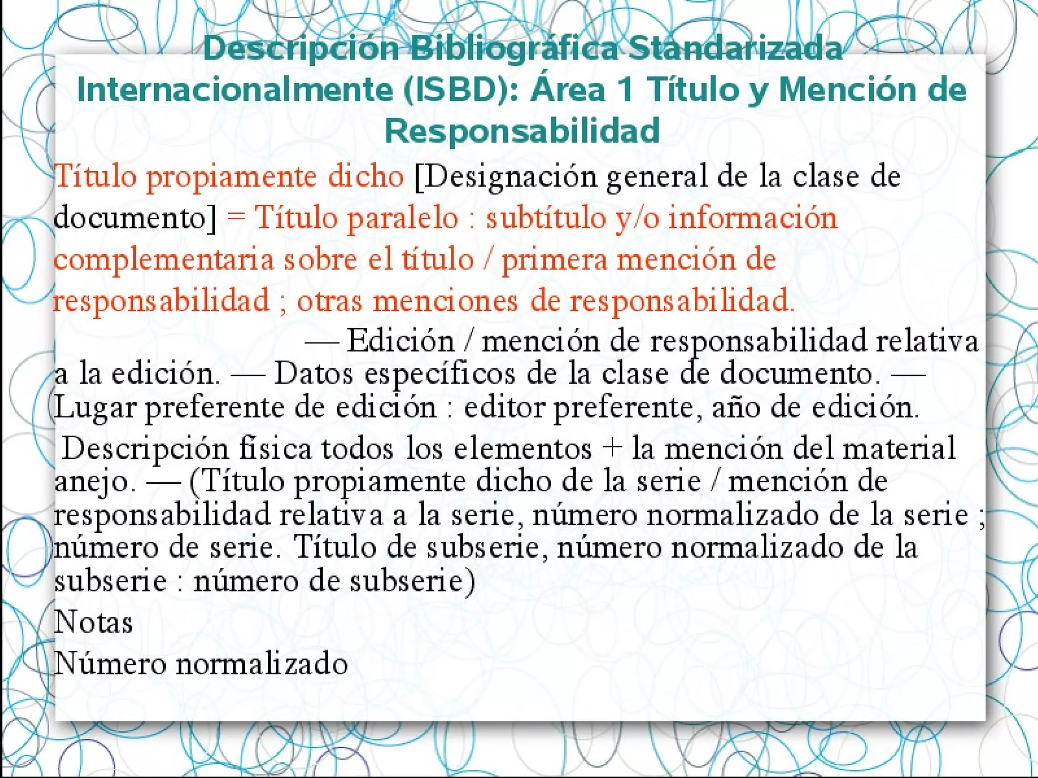 Descripción Bibliográfica Standarizada
Internacionalmente (ISBD): Área 1 Título y Mención de
Responsabilidad
Título propiamente dicho [Designación general de la clase de
documento] = Título paralelo : subtítulo y/o información
complementaria sobre el título / primera mención de
responsabilidad ; otras menciones de responsabilidad.
— Edición / mención de responsabilidad relativa
a la edición. — Datos específicos de la clase de documento. —
Lugar preferente de edición : editor preferente, año de edición.
Descripción física todos los elementos + la mención del material
anejo. — (Título propiamente dicho de la serie / mención de
responsabilidad relativa a la serie, número normalizado de la serie ;
número de serie. Título de subserie, número normalizado de la
subserie : número de subserie)
Notas
Número normalizado
 