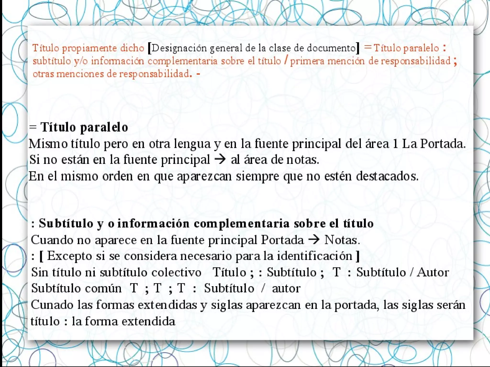 Título propiamente dicho [Designación general de la clase de documento] = Título paralelo :
subtítulo y/o información complementaria sobre el título / primera mención de responsabilidad ;
otras menciones de responsabilidad. -
= Título paralelo
Mismo título pero en otra lengua y en la fuente principal del área 1 La Portada.
Si no están en la fuente principal  al área de notas.
En el mismo orden en que aparezcan siempre que no estén destacados.
: Subtítulo y o información complementaria sobre el título
Cuando no aparece en la fuente principal Portada  Notas.
: [ Excepto si se considera necesario para la identificación ]
Sin título ni subtítulo colectivo Título ; : Subtítulo ; T : Subtítulo / Autor
Subtítulo común T ; T ; T : Subtítulo / autor
Cunado las formas extendidas y siglas aparezcan en la portada, las siglas serán
título : la forma extendida
 