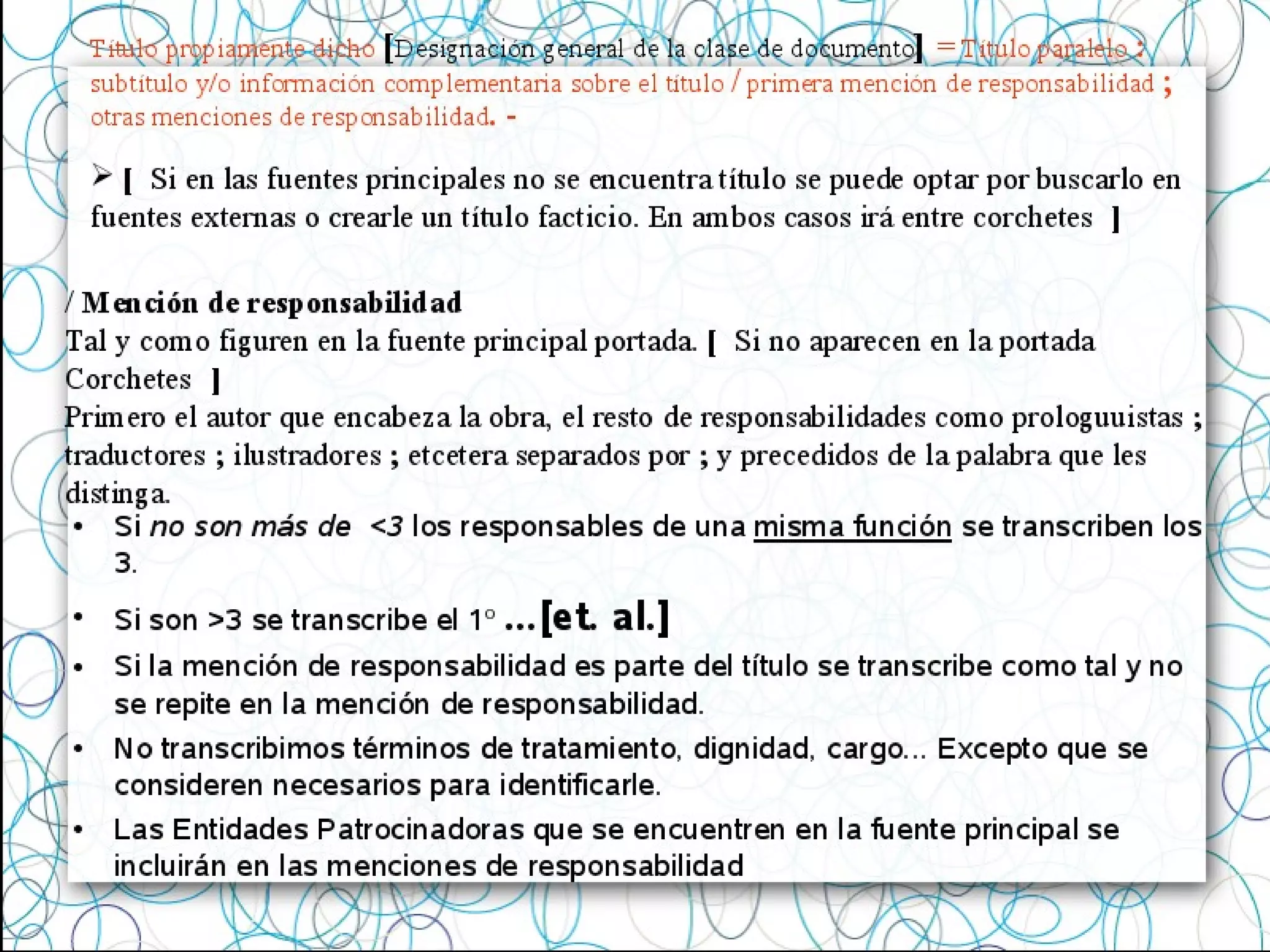 • Si no son más de <3 los responsables de una misma función se transcriben los
3.
• Si son >3 se transcribe el 1º ...[et. al.]
• Si la mención de responsabilidad es parte del título se transcribe como tal y no
se repite en la mención de responsabilidad.
• No transcribimos términos de tratamiento, dignidad, cargo... Excepto que se
consideren necesarios para identificarle.
• Las Entidades Patrocinadoras que se encuentren en la fuente principal se
incluirán en las menciones de responsabilidad
Título propiamente dicho [Designación general de la clase de documento] = Título paralelo :
subtítulo y/o información complementaria sobre el título / primera mención de responsabilidad ;
otras menciones de responsabilidad. -
/ Mención de responsabilidad
Tal y como figuren en la fuente principal portada. [ Si no aparecen en la portada
Corchetes ]
Primero el autor que encabeza la obra, el resto de responsabilidades como prologuuistas ;
traductores ; ilustradores ; etcetera separados por ; y precedidos de la palabra que les
distinga.
 [ Si en las fuentes principales no se encuentra título se puede optar por buscarlo en
fuentes externas o crearle un título facticio. En ambos casos irá entre corchetes ]
 