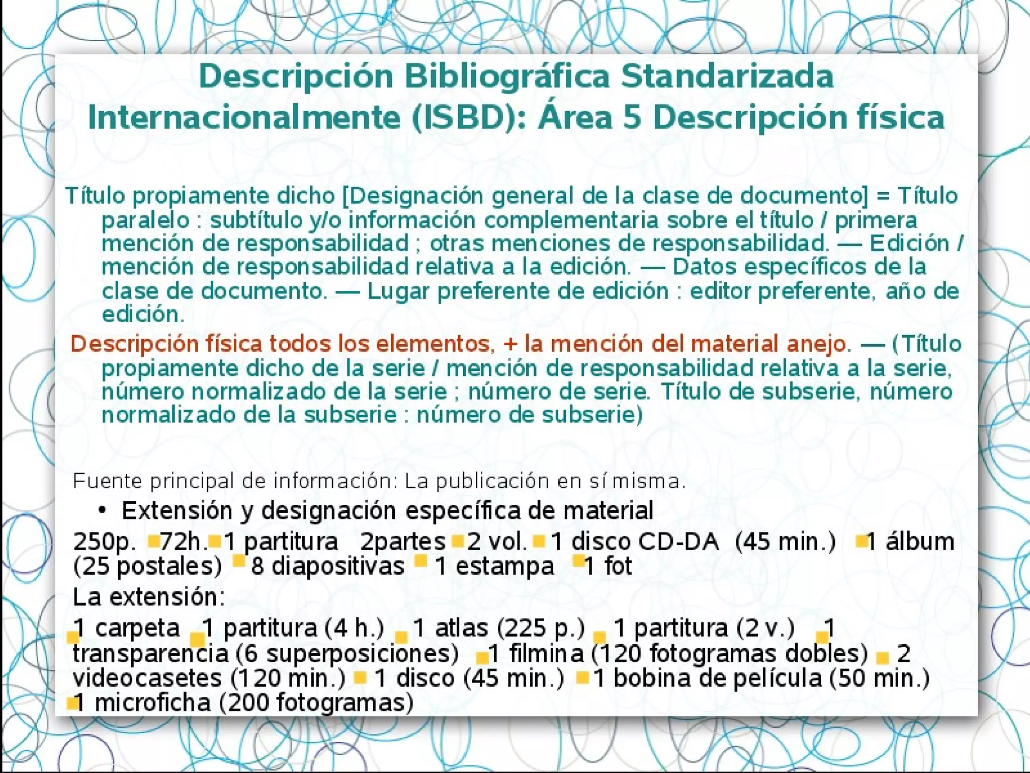 Título propiamente dicho [Designación general de la clase de documento] =
Título paralelo : subtítulo y/o información complementaria sobre el título /
primera mención de responsabilidad ; otras menciones de responsabilidad.
— Edición / mención de responsabilidad relativa a la edición. — Datos
específicos de la clase de documento. — Lugar preferente de edición :
editor preferente, año de edición.
Descripción física todos los elementos, + la mención del material anejo. —
(Título propiamente dicho de la serie / mención de responsabilidad relativa
a la serie, número normalizado de la serie ; número de serie. Título de
subserie, número normalizado de la subserie : número de subserie)
Descripción Bibliográfica Standarizada
Internacionalmente (ISBD): Área 5 Descripción física
Fuente principal de información: La publicación en sí misma.
●
Extensión y designación específica de material
250p. 72h. 1 partitura 2partes 2 vol. 1 disco CD-DA (45 min.) 1 álbum
(25 postales) 8 diapositivas 1 estampa 1 fot
La extensión:
1 carpeta 1 partitura (4 h.) 1 atlas (225 p.) 1 partitura (2 v.) 1
transparencia (6 superposiciones) 1 filmina (120 fotogramas dobles) 2
videocasetes (120 min.) 1 disco (45 min.) 1 bobina de película (50 min.)
1 microficha (200 fotogramas)
 