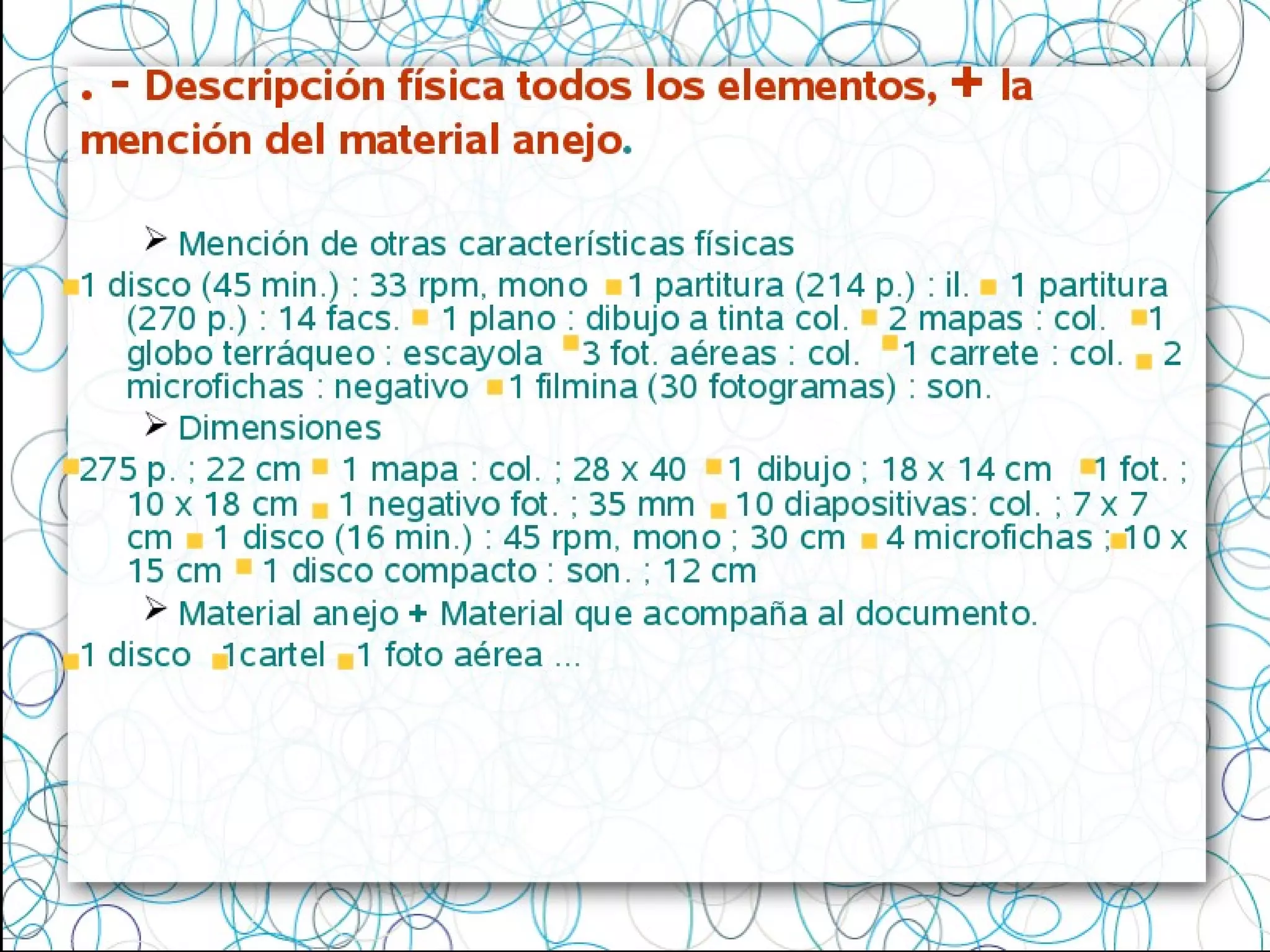. - Descripción física todos los elementos, + la
mención del material anejo.
 Mención de otras características físicas
1 disco (45 min.) : 33 rpm, mono 1 partitura (214 p.) : il. 1 partitura
(270 p.) : 14 facs. 1 plano : dibujo a tinta col. 2 mapas : col. 1
globo terráqueo : escayola 3 fot. aéreas : col. 1 carrete : col. 2
microfichas : negativo 1 filmina (30 fotogramas) : son.
 Dimensiones
275 p. ; 22 cm 1 mapa : col. ; 28 x 40 1 dibujo ; 18 x 14 cm 1 fot. ;
10 x 18 cm 1 negativo fot. ; 35 mm 10 diapositivas: col. ; 7 x 7
cm 1 disco (16 min.) : 45 rpm, mono ; 30 cm 4 microfichas ; 10 x
15 cm 1 disco compacto : son. ; 12 cm
 Material anejo + Material que acompaña al documento.
1 disco 1cartel 1 foto aérea ...
 