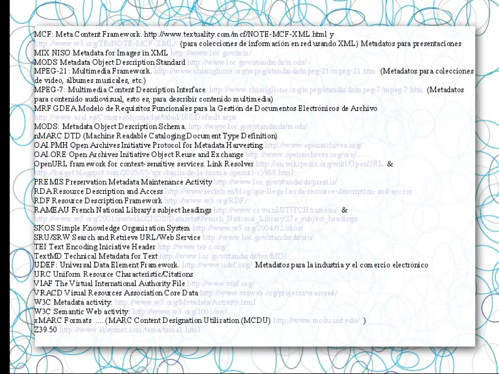 MCF: Meta Content Framework. http://www.textuality.com/mcf/NOTE-MCF-XML.html y
http://www.w3.org/TR/NOTE-MCF-XML/ (para colecciones de información en red usando XML) Metadatos para presentaciones
MIX NISO Metadata for Images in XML http://www.loc.gov/mix/
MODS Metadata Object Description Standard http://www.loc.gov/standards/mods/
MPEG-21: Multimedia Framework. http://www.chiariglione.org/mpeg/standards/mpeg-21/mpeg-21.htm (Metadatos para colecciones
de vídeo, álbumes musicales, etc.)
MPEG-7: Multimedia Content Description Interface. http://www.chiariglione.org/mpeg/standards/mpeg-7/mpeg-7.htm (Metadatos
para contenido audiovisual, esto es, para describir contenido multimedia)
MRF GDEA Modelo de Requisitos Funcionales para la Gestión de Documentos Electrónicos de Archivo
http://www.acal.es/Congresosjornadas/tabid/160/Default.aspx
MODS: Metadata Object Description Schema. http://www.loc.gov/standards/mods/
nMARC DTD (Machine Readable Cataloging Document Type Definition)
OAI.PMH Open Archives Initiative Protocol for Metadata Harvesting http://www.openarchives.org/
OAI.ORE Open Archives Initiative Object Reuse and Exchange http://www.openarchives.org/ore/
OpenURL framework for context-sensitive services. Link Resolver http://en.wikipedia.org/wiki/OpenURL &
http://baiget.blogspot.com/2005/05/aprobacin-de-la-norma-openurl-z3988.html
PREMIS Preservation Metadata Maintenance Activity http://www.loc.gov/standards/premis/
RDA Resource Description and Access http://www.recbib.es/blog/que-llega-la-rda-resource-description-and-access
RDF Resource Description Framework http://www.w3.org/RDF/
RAMEAU French National Library's subject headings http://www.cs.vu.nl/STITCH/rameau/ &
http://www.w3.org/2001/sw/wiki/SKOS/Datasets#French_National_Library.27s_subject_headings
SKOS Simple Knowledge Organization System http://www.w3.org/2004/02/skos/
SRU/SRW Search and Retrieve URL/Web Service http://www.loc.gov/standards/sru/
TEI Text Encoding Iniciative Header http://www.tei-c.org/
TextMD Technical Metadata for Text http://www.loc.gov/standards/textMD/
UDEF: Universal Data Element Framework. http://www.udef.org/ Metadatos para la industria y el comercio electrónico
URC Uniform Resource Characteristic/Citations
VIAF The Virtual International Authority File http://www.viaf.org/
VRACD Visual Resources Association Core Data http://www.vraweb.org/projects/vracore4/
W3C Metadata activity: http://www.w3.org/Metadata/Activity.html
W3C Semantic Web activity: http://www.w3.org/2001/sw/
xMARC Formats ..... (MARC Content Designation Utilization (MCDU) http://www.mcdu.unt.edu/ )
Z39.50 http://www.absysnet.com/tema/tema1.html
 