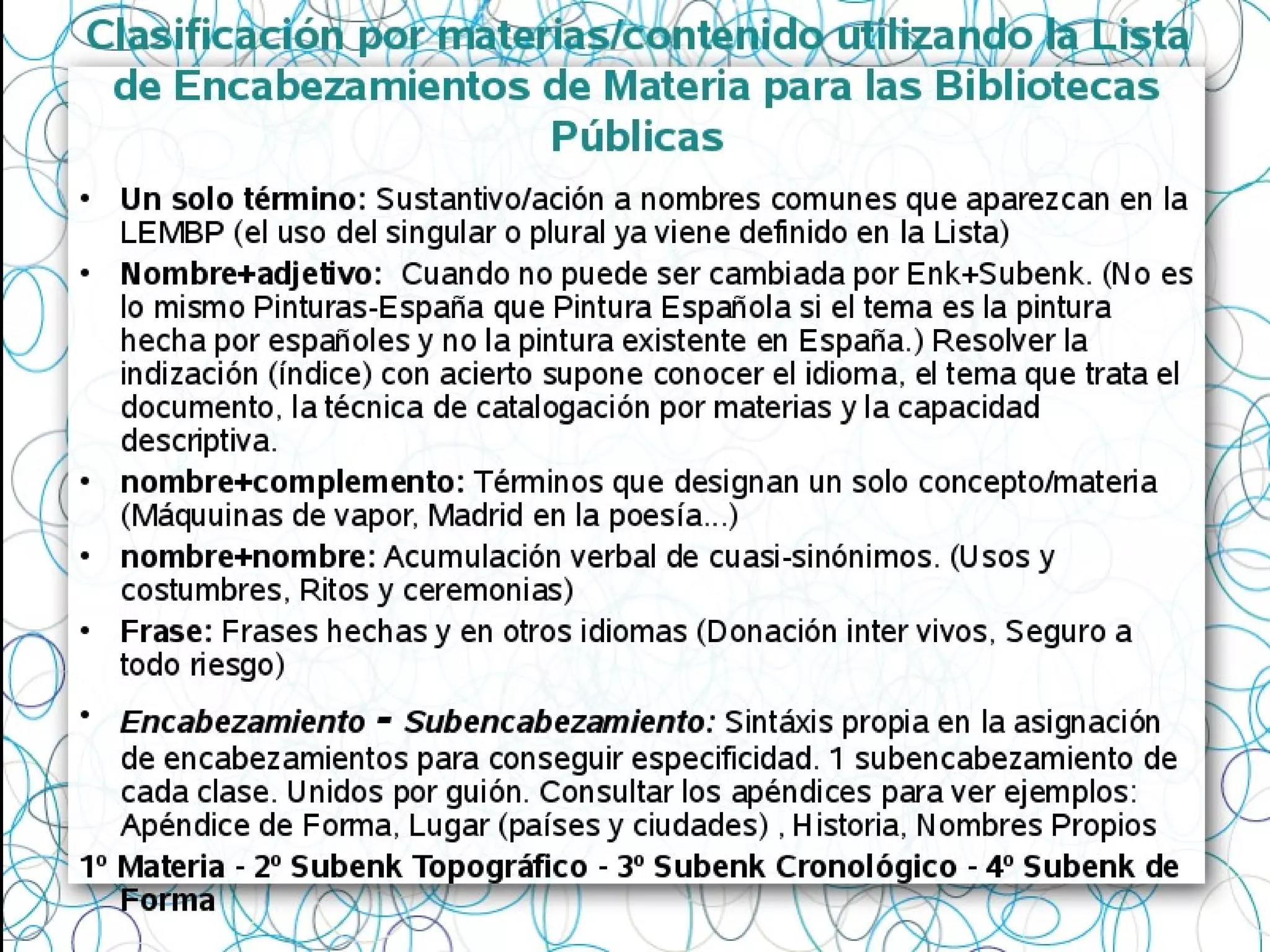 Clasificación por materias/contenido utilizando la Lista
de Encabezamientos de Materia para las Bibliotecas
Públicas
• Un solo término: Sustantivo/ación a nombres comunes que aparezcan en la
LEMBP (el uso del singular o plural ya viene definido en la Lista)
• Nombre+adjetivo: Cuando no puede ser cambiada por Enk+Subenk. (No es
lo mismo Pinturas-España que Pintura Española si el tema es la pintura
hecha por españoles y no la pintura existente en España.) Resolver la
indización (índice) con acierto supone conocer el idioma, el tema que trata el
documento, la técnica de catalogación por materias y la capacidad
descriptiva.
• nombre+complemento: Términos que designan un solo concepto/materia
(Máquuinas de vapor, Madrid en la poesía...)
• nombre+nombre: Acumulación verbal de cuasi-sinónimos. (Usos y
costumbres, Ritos y ceremonias)
• Frase: Frases hechas y en otros idiomas (Donación inter vivos, Seguro a
todo riesgo)
• Encabezamiento - Subencabezamiento: Sintáxis propia en la asignación
de encabezamientos para conseguir especificidad. 1 subencabezamiento de
cada clase. Unidos por guión. Consultar los apéndices para ver ejemplos:
Apéndice de Forma, Lugar (países y ciudades) , Historia, Nombres Propios
1º Materia - 2º Subenk Topográfico - 3º Subenk Cronológico - 4º Subenk de
Forma
 