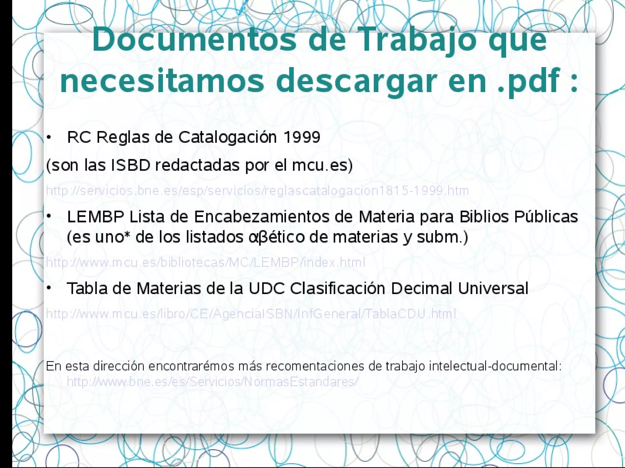 Documentos de Trabajo que
necesitamos descargar en .pdf :
• RC Reglas de Catalogación 1999
(son las ISBD redactadas por el mcu.es)
http://servicios.bne.es/esp/servicios/reglascatalogacion1815-1999.htm
• LEMBP Lista de Encabezamientos de Materia para Biblios Públicas
(es uno* de los listados αβético de materias y subm.)
http://www.mcu.es/bibliotecas/MC/LEMBP/index.html
• Tabla de Materias de la UDC Clasificación Decimal Universal
http://www.mcu.es/libro/CE/AgenciaISBN/InfGeneral/TablaCDU.html
En esta dirección encontrarémos más recomentaciones de trabajo intelectual-documental:
http://www.bne.es/es/Servicios/NormasEstandares/
 