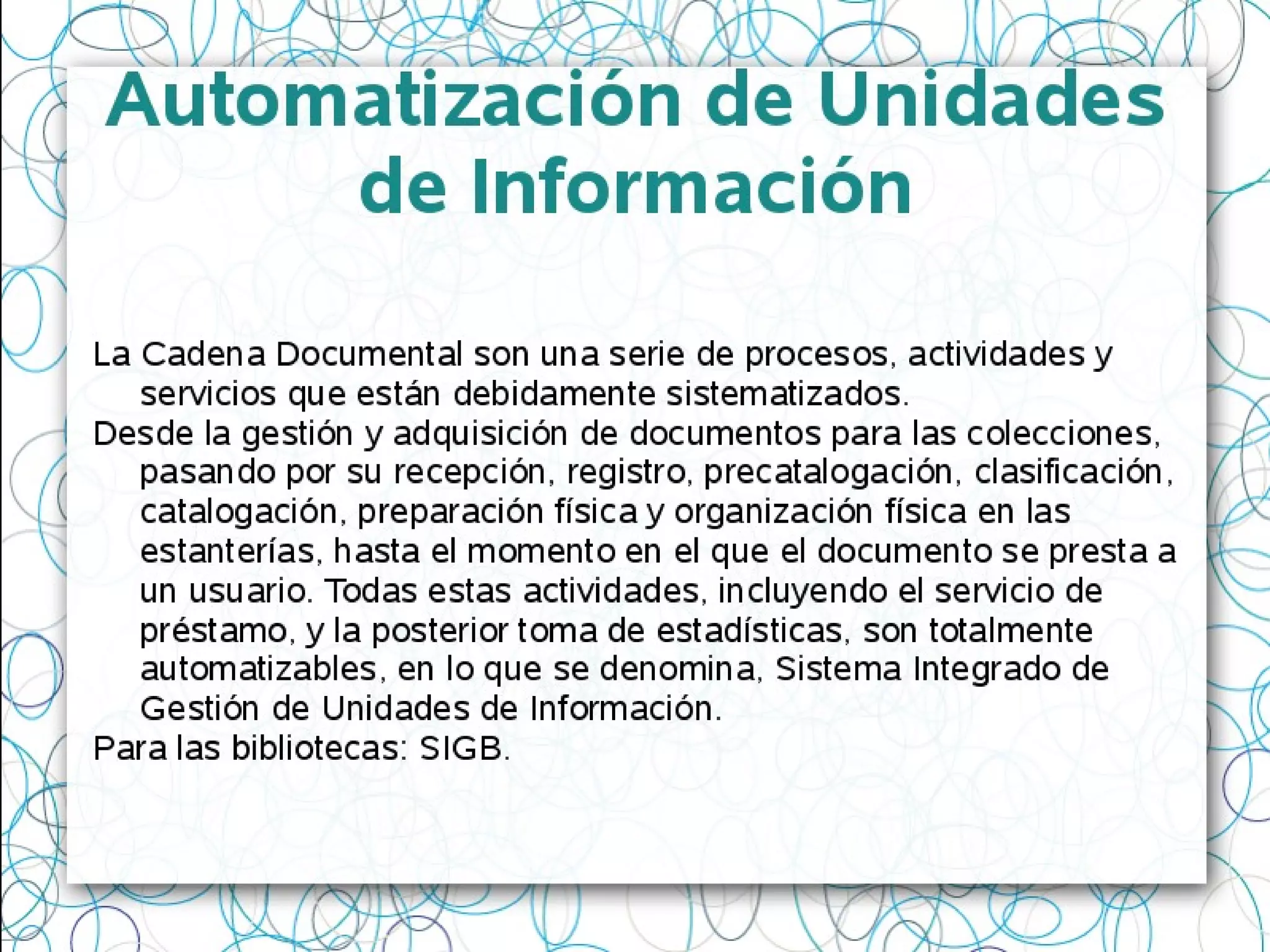 Automatización de Unidades
de Información
La Cadena Documental son una serie de procesos, actividades y
servicios que están debidamente sistematizados.
Desde la gestión y adquisición de documentos para las colecciones,
pasando por su recepción, registro, precatalogación, clasificación,
catalogación, preparación física y organización física en las
estanterías, hasta el momento en el que el documento se presta a
un usuario. Todas estas actividades, incluyendo el servicio de
préstamo, y la posterior toma de estadísticas, son totalmente
automatizables, en lo que se denomina, Sistema Integrado de
Gestión de Unidades de Información.
Para las bibliotecas: SIGB.
 