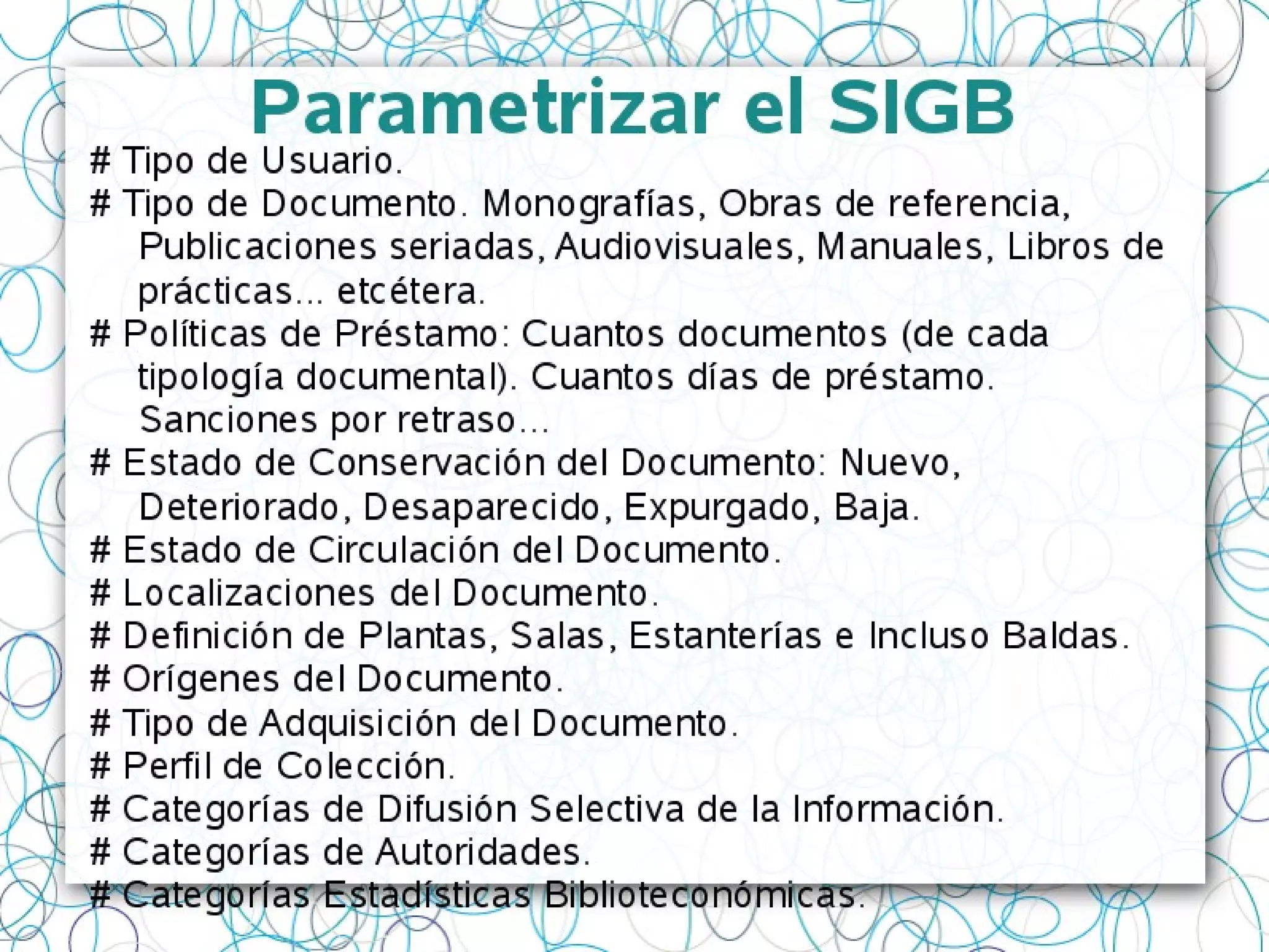 Parametrizar el SIGB
# Tipo de Usuario.
# Tipo de Documento. Monografías, Obras de referencia,
Publicaciones seriadas, Audiovisuales, Manuales, Libros de
prácticas... etcétera.
# Políticas de Préstamo: Cuantos documentos (de cada
tipología documental). Cuantos días de préstamo.
Sanciones por retraso...
# Estado de Conservación del Documento: Nuevo,
Deteriorado, Desaparecido, Expurgado, Baja.
# Estado de Circulación del Documento.
# Localizaciones del Documento.
# Definición de Plantas, Salas, Estanterías e Incluso Baldas.
# Orígenes del Documento.
# Tipo de Adquisición del Documento.
# Perfil de Colección.
# Categorías de Difusión Selectiva de la Información.
# Categorías de Autoridades.
# Categorías Estadísticas Biblioteconómicas.
 