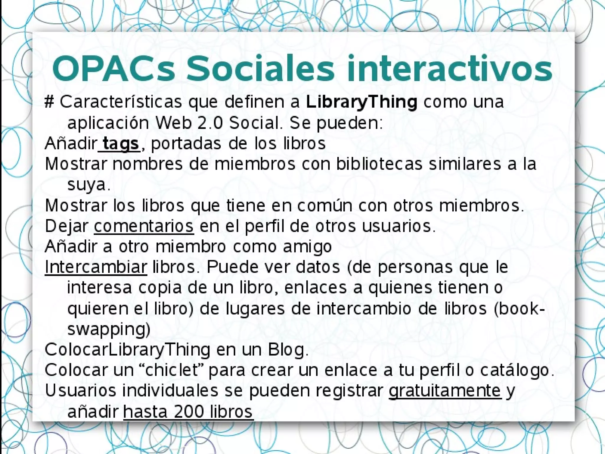 OPACs Sociales interactivos
# Características que definen a LibraryThing como una
aplicación Web 2.0 Social. Se pueden:
Añadir tags, portadas de los libros
Mostrar nombres de miembros con bibliotecas similares a la
suya.
Mostrar los libros que tiene en común con otros miembros.
Dejar comentarios en el perfil de otros usuarios.
Añadir a otro miembro como amigo
Intercambiar libros. Puede ver datos (de personas que le
interesa copia de un libro, enlaces a quienes tienen o
quieren el libro) de lugares de intercambio de libros (book-
swapping)
ColocarLibraryThing en un Blog.
Colocar un “chiclet” para crear un enlace a tu perfil o catálogo.
Usuarios individuales se pueden registrar gratuitamente y
añadir hasta 200 libros
 