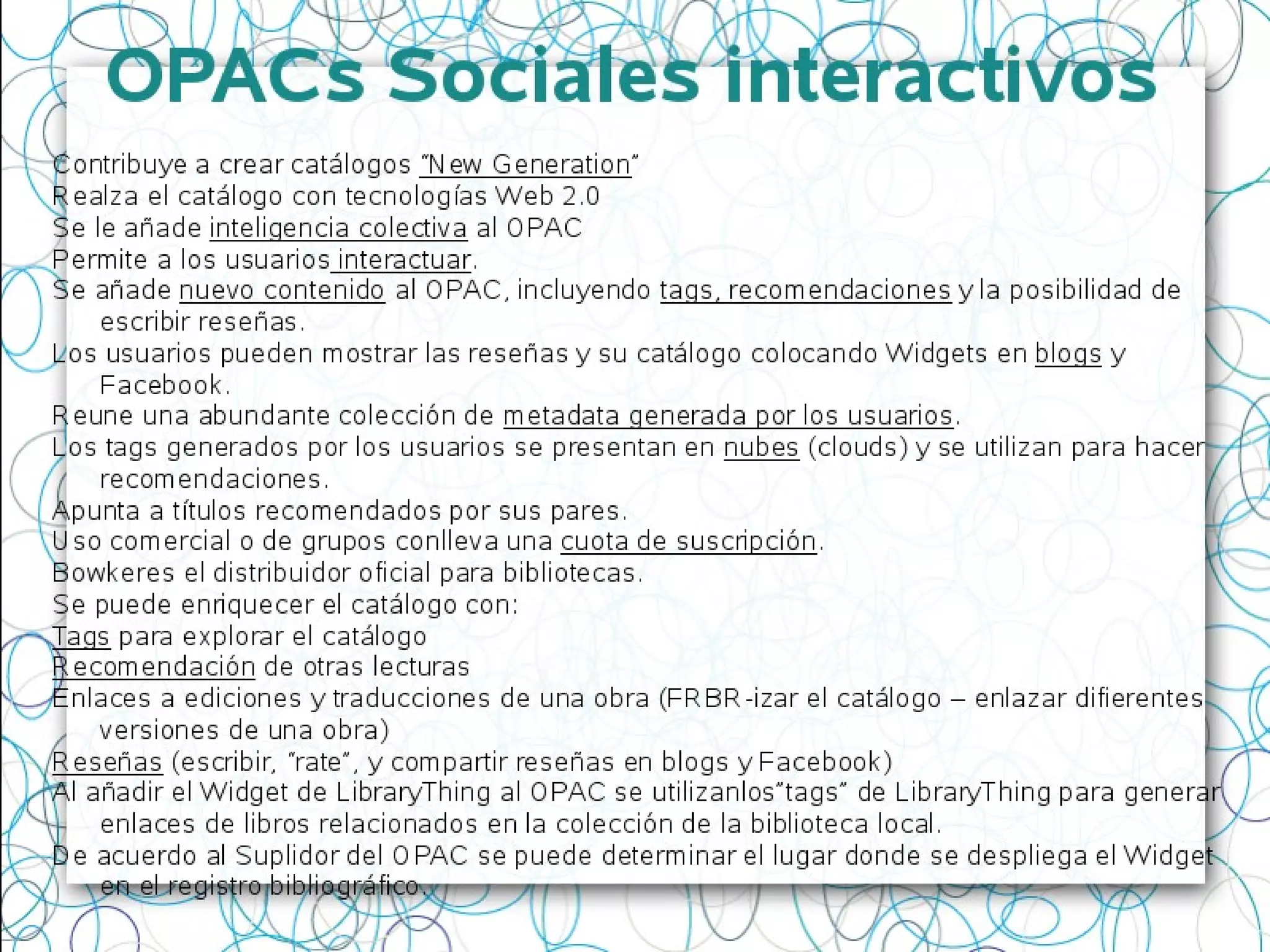 OPACs Sociales interactivos
Contribuye a crear catálogos “New Generation”
Realza el catálogo con tecnologías Web 2.0
Se le añade inteligencia colectiva al OPAC
Permite a los usuarios interactuar.
Se añade nuevo contenido al OPAC, incluyendo tags, recomendaciones y la posibilidad de
escribir reseñas.
Los usuarios pueden mostrar las reseñas y su catálogo colocando Widgets en blogs y
Facebook.
Reune una abundante colección de metadata generada por los usuarios.
Los tags generados por los usuarios se presentan en nubes (clouds) y se utilizan para hacer
recomendaciones.
Apunta a títulos recomendados por sus pares.
Uso comercial o de grupos conlleva una cuota de suscripción.
Bowkeres el distribuidor oficial para bibliotecas.
Se puede enriquecer el catálogo con:
Tags para explorar el catálogo
Recomendación de otras lecturas
Enlaces a ediciones y traducciones de una obra (FRBR-izar el catálogo – enlazar difierentes
versiones de una obra)
Reseñas (escribir, “rate”, y compartir reseñas en blogs y Facebook)
Al añadir el Widget de LibraryThing al OPAC se utilizanlos”tags” de LibraryThing para generar
enlaces de libros relacionados en la colección de la biblioteca local.
De acuerdo al Suplidor del OPAC se puede determinar el lugar donde se despliega el Widget
en el registro bibliográfico.
 