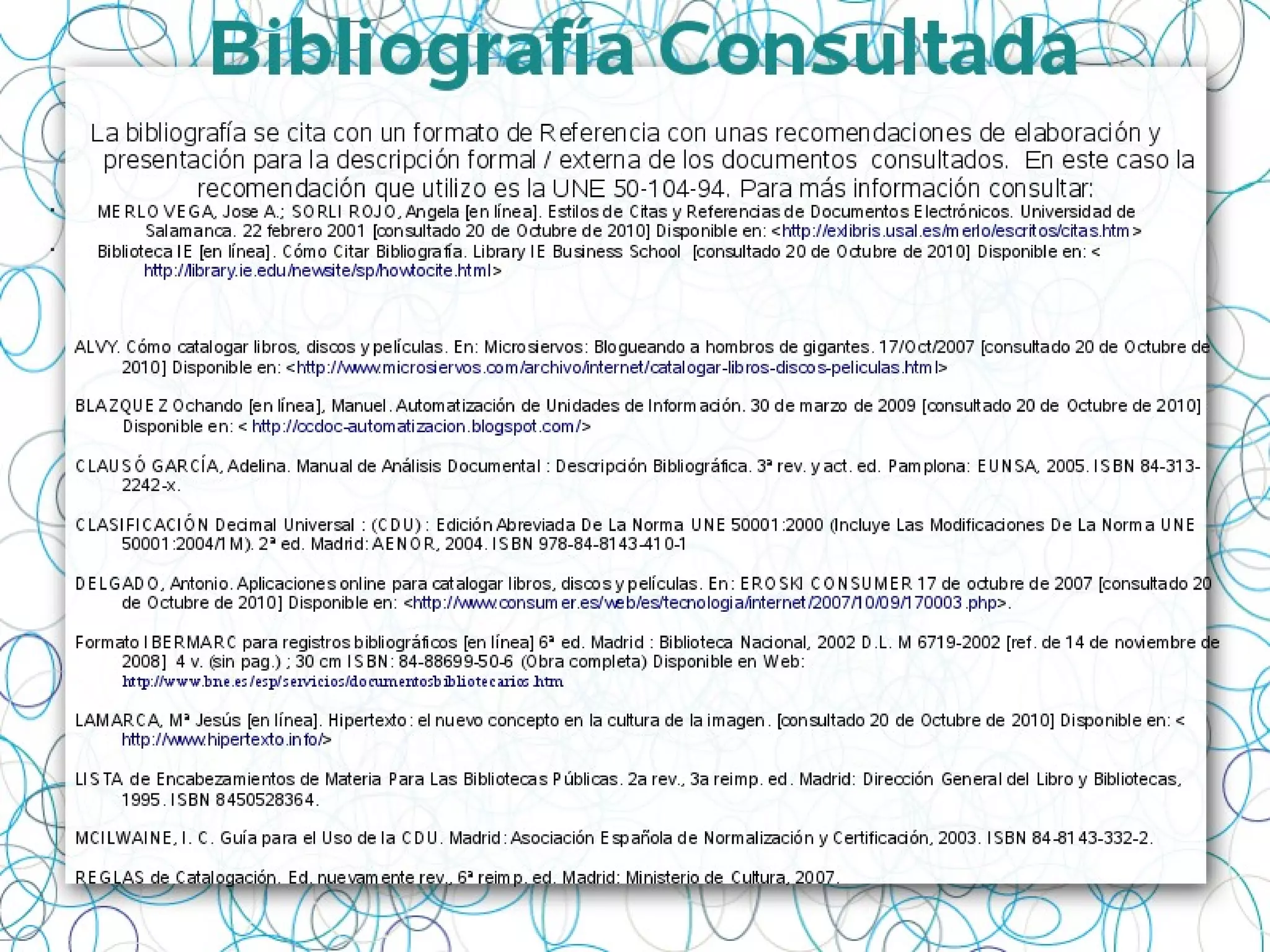 Bibliografía Consultada
La bibliografía se cita con un formato de Referencia con unas recomendaciones de elaboración y
presentación para la descripción formal / externa de los documentos consultados. En este caso la
recomendación que utilizo es la UNE 50-104-94. Para más información consultar:
• MERLO VEGA, Jose A.; SORLI ROJO, Angela [en línea]. Estilos de Citas y Referencias de Documentos Electrónicos. Universidad de
Salamanca. 22 febrero 2001 [consultado 20 de Octubre de 2010] Disponible en: <http://exlibris.usal.es/merlo/escritos/citas.htm>
• Biblioteca IE [en línea]. Cómo Citar Bibliografía. Library IE Business School [consultado 20 de Octubre de 2010] Disponible en: <
http://library.ie.edu/newsite/sp/howtocite.html>
ALVY. Cómo catalogar libros, discos y películas. En: Microsiervos: Blogueando a hombros de gigantes. 17/Oct/2007 [consultado 20 de Octubre de
2010] Disponible en: <http://www.microsiervos.com/archivo/internet/catalogar-libros-discos-peliculas.html>
BLAZQUEZ Ochando [en línea], Manuel. Automatización de Unidades de Información. 30 de marzo de 2009 [consultado 20 de Octubre de 2010]
Disponible en: < http://ccdoc-automatizacion.blogspot.com/>
CLAUSÓ GARCÍA, Adelina. Manual de Análisis Documental : Descripción Bibliográfica. 3ª rev. y act. ed. Pamplona: EUNSA, 2005. ISBN 84-313-
2242-x.
CLASIFICACIÓN Decimal Universal : (CDU) : Edición Abreviada De La Norma UNE 50001:2000 (Incluye Las Modificaciones De La Norma UNE
50001:2004/1M). 2ª ed. Madrid: AENOR, 2004. ISBN 978-84-8143-410-1
DELGADO, Antonio. Aplicaciones online para catalogar libros, discos y películas. En: EROSKI CONSUMER 17 de octubre de 2007 [consultado 20
de Octubre de 2010] Disponible en: <http://www.consumer.es/web/es/tecnologia/internet/2007/10/09/170003.php>.
Formato IBERMARC para registros bibliográficos [en línea] 6ª ed. Madrid : Biblioteca Nacional, 2002 D.L. M 6719-2002 [ref. de 14 de noviembre de 2008] 4 v. (sin pag.) ; 30 cm
ISBN: 84-88699-50-6 (Obra completa) Disponible en Web: http://www.bne.es/esp/servicios/documentosbibliotecarios.htm
LAMARCA, Mª Jesús [en línea]. Hipertexto: el nuevo concepto en la cultura de la imagen. [consultado 20 de Octubre de 2010] Disponible en: <
http://www.hipertexto.info/>
LISTA de Encabezamientos de Materia Para Las Bibliotecas Públicas. 2a rev., 3a reimp. ed. Madrid: Dirección General del Libro y Bibliotecas,
1995. ISBN 8450528364.
MCILWAINE, I. C. Guía para el Uso de la CDU. Madrid: Asociación Española de Normalización y Certificación, 2003. ISBN 84-8143-332-2.
REGLAS de Catalogación. Ed. nuevamente rev., 6ª reimp. ed. Madrid: Ministerio de Cultura, 2007.
 