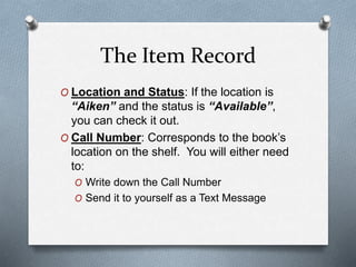 The Item Record 
O Location and Status: If the location is 
“Aiken” and the status is “Available”, 
you can check it out. ...
