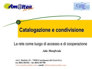 Catalogazione e condivisione La rete come luogo di accesso e di cooperazione Ada Manfreda via C. Battisti, 15 – 73020 Castrignano dei Greci (Le) tel. 0836 583452 – fax 0836 587700 www.amalteaonline.com  - email:  [email_address]   